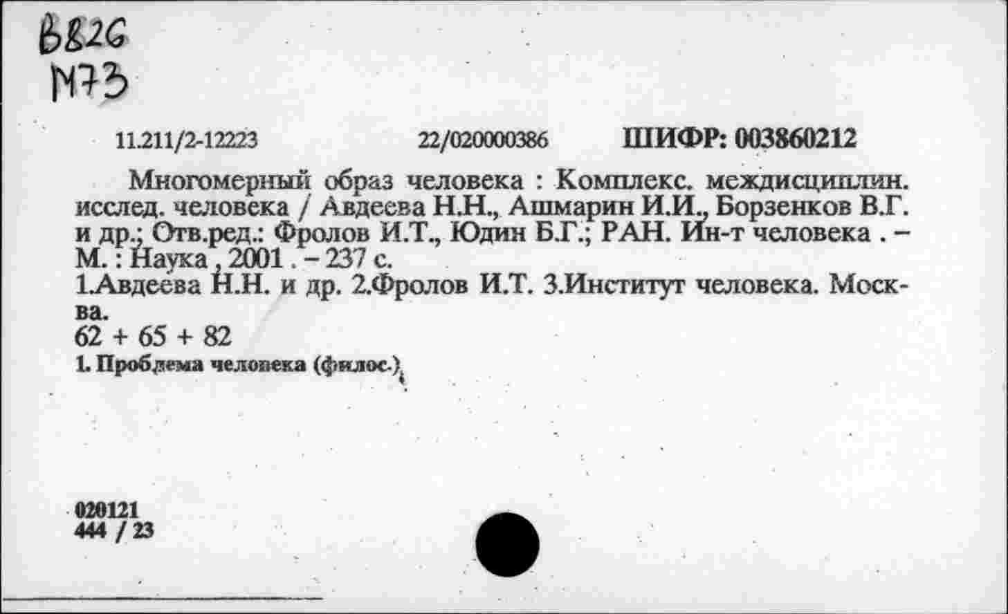 ﻿6£26
ть
11.211/2-12223	22/020000386 ШИФР: 003860212
Многомерный образ человека : Комплекс, междисциплин, исслед. человека / Авдеева Н.Н., Ашмарин И.И„ Борзенков В.Г. и др.; Отв.ред.: Фролов И.Т., Юдин Б.Г.; РАН. Ин-т человека . -М.: Наука, 2001.-237 с.
1.Авдеева Н.Н. и др. 2.Фролов И.Т. З.Институт человека. Москва.
62 + 65 + 82
1. Проблема человека (фялос-Х
020121
444 /23